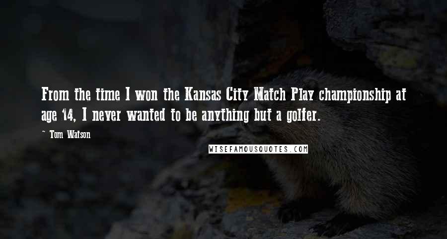 Tom Watson Quotes: From the time I won the Kansas City Match Play championship at age 14, I never wanted to be anything but a golfer.