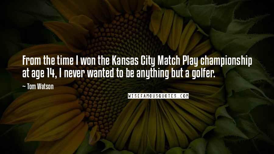 Tom Watson Quotes: From the time I won the Kansas City Match Play championship at age 14, I never wanted to be anything but a golfer.