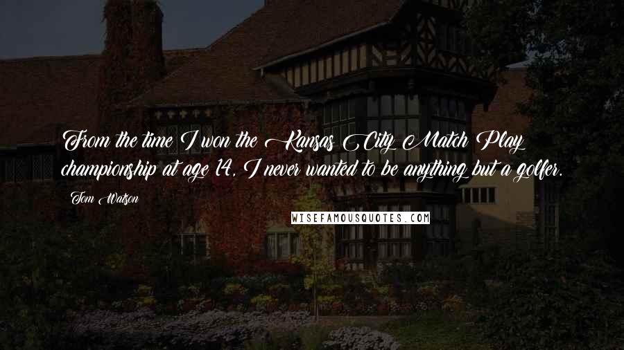 Tom Watson Quotes: From the time I won the Kansas City Match Play championship at age 14, I never wanted to be anything but a golfer.