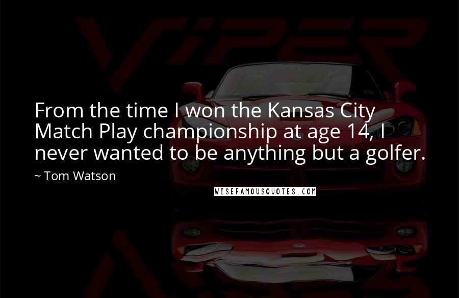 Tom Watson Quotes: From the time I won the Kansas City Match Play championship at age 14, I never wanted to be anything but a golfer.