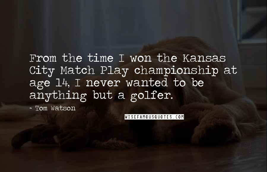 Tom Watson Quotes: From the time I won the Kansas City Match Play championship at age 14, I never wanted to be anything but a golfer.