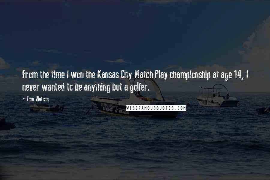 Tom Watson Quotes: From the time I won the Kansas City Match Play championship at age 14, I never wanted to be anything but a golfer.