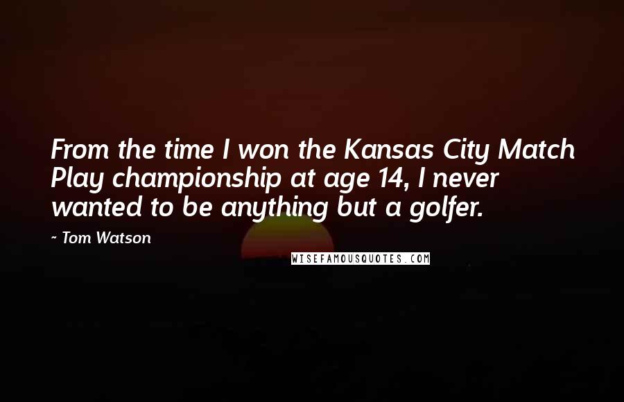 Tom Watson Quotes: From the time I won the Kansas City Match Play championship at age 14, I never wanted to be anything but a golfer.
