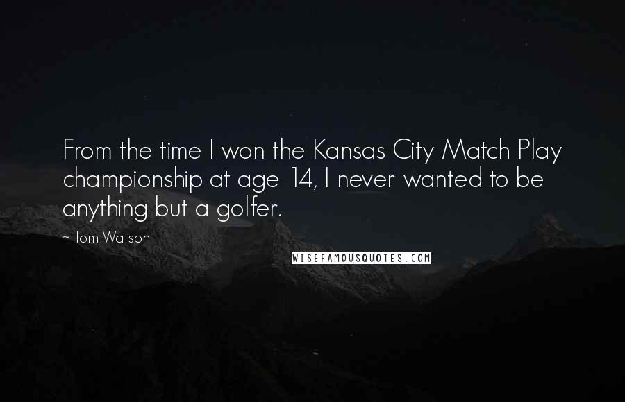 Tom Watson Quotes: From the time I won the Kansas City Match Play championship at age 14, I never wanted to be anything but a golfer.