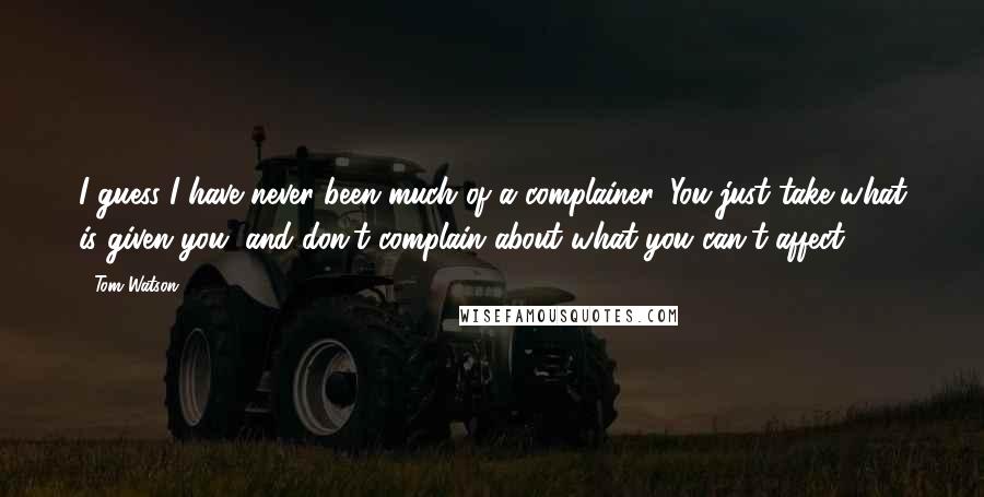 Tom Watson Quotes: I guess I have never been much of a complainer. You just take what is given you, and don't complain about what you can't affect.