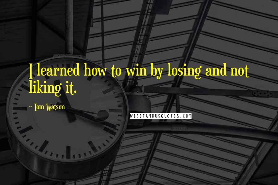 Tom Watson Quotes: I learned how to win by losing and not liking it.