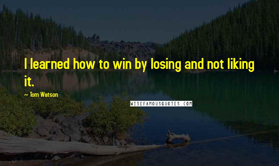 Tom Watson Quotes: I learned how to win by losing and not liking it.