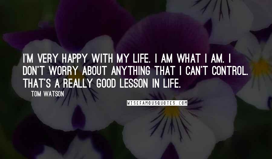 Tom Watson Quotes: I'm very happy with my life. I am what I am. I don't worry about anything that I can't control. That's a really good lesson in life.