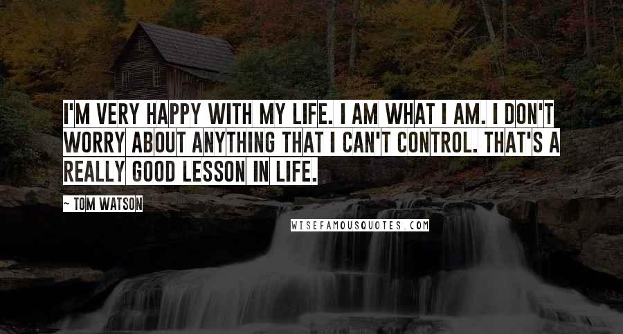 Tom Watson Quotes: I'm very happy with my life. I am what I am. I don't worry about anything that I can't control. That's a really good lesson in life.