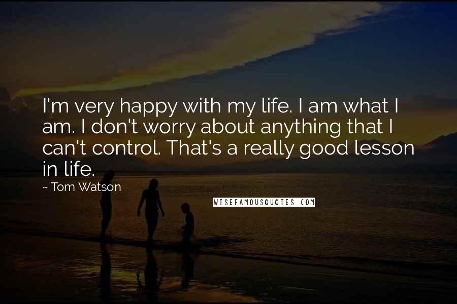 Tom Watson Quotes: I'm very happy with my life. I am what I am. I don't worry about anything that I can't control. That's a really good lesson in life.