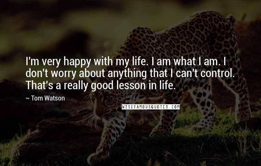 Tom Watson Quotes: I'm very happy with my life. I am what I am. I don't worry about anything that I can't control. That's a really good lesson in life.