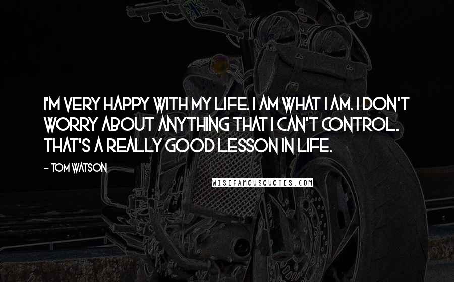 Tom Watson Quotes: I'm very happy with my life. I am what I am. I don't worry about anything that I can't control. That's a really good lesson in life.