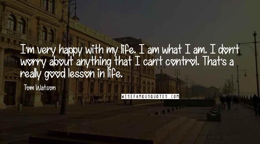 Tom Watson Quotes: I'm very happy with my life. I am what I am. I don't worry about anything that I can't control. That's a really good lesson in life.