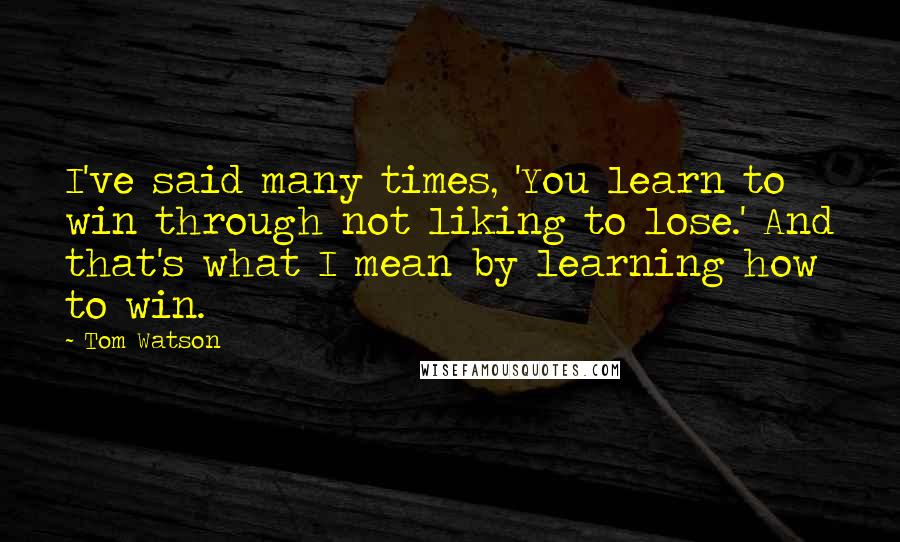 Tom Watson Quotes: I've said many times, 'You learn to win through not liking to lose.' And that's what I mean by learning how to win.