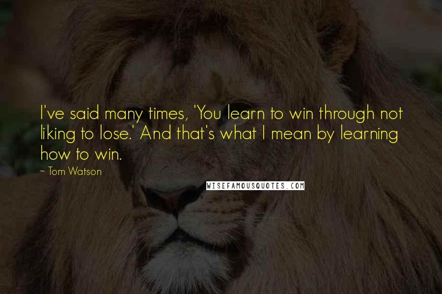 Tom Watson Quotes: I've said many times, 'You learn to win through not liking to lose.' And that's what I mean by learning how to win.