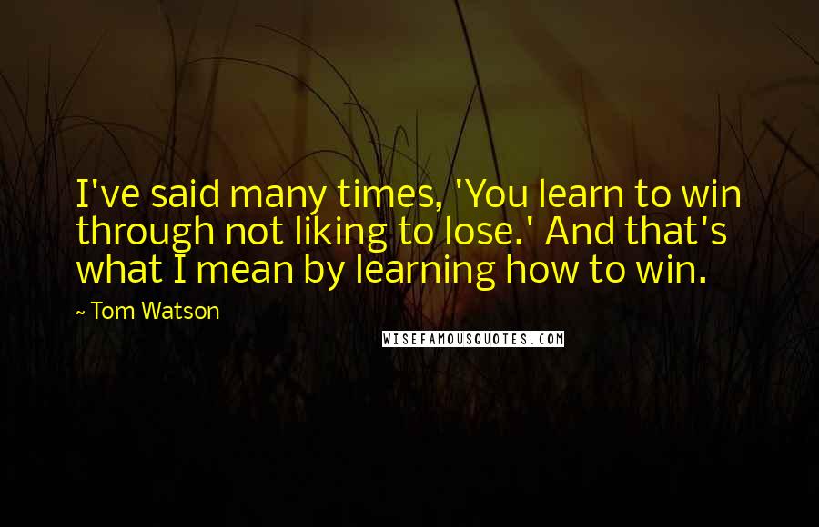 Tom Watson Quotes: I've said many times, 'You learn to win through not liking to lose.' And that's what I mean by learning how to win.