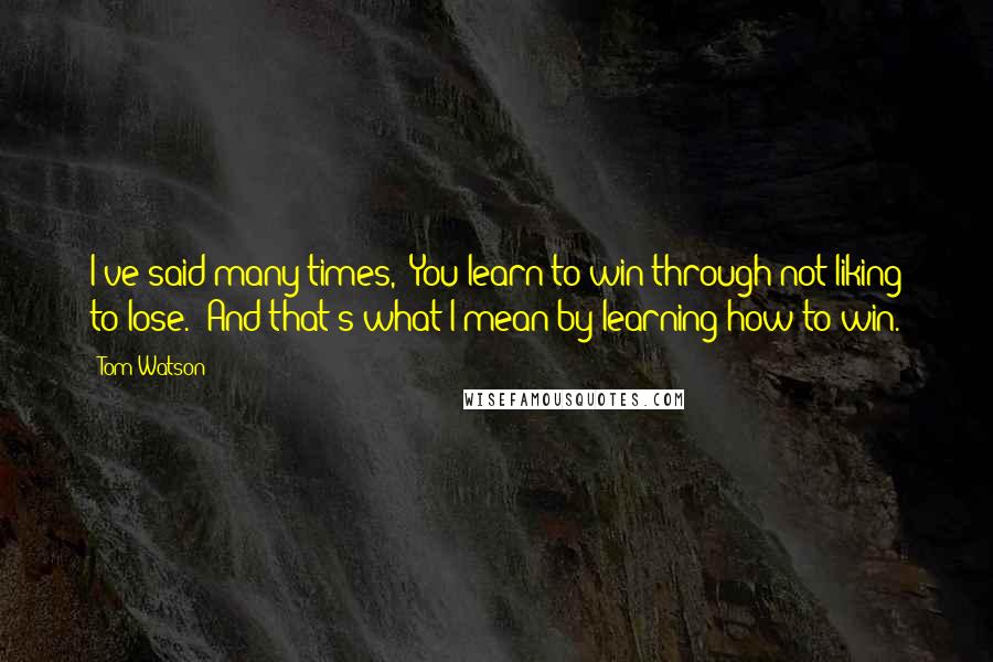 Tom Watson Quotes: I've said many times, 'You learn to win through not liking to lose.' And that's what I mean by learning how to win.