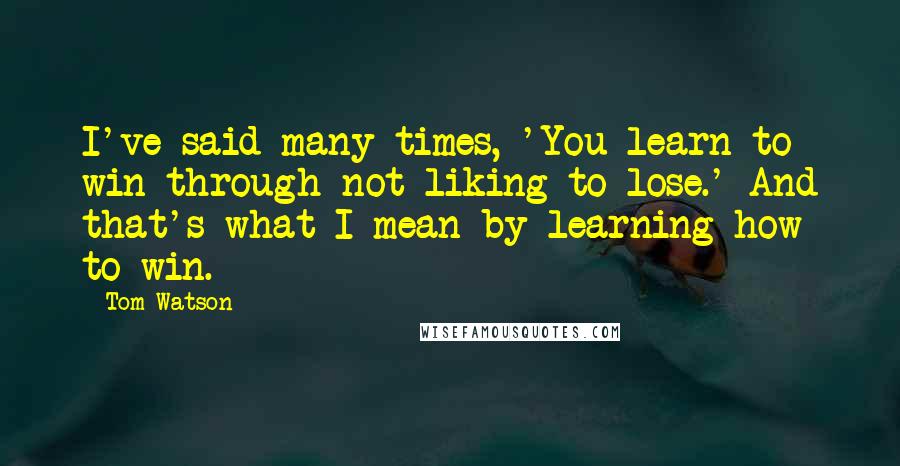 Tom Watson Quotes: I've said many times, 'You learn to win through not liking to lose.' And that's what I mean by learning how to win.