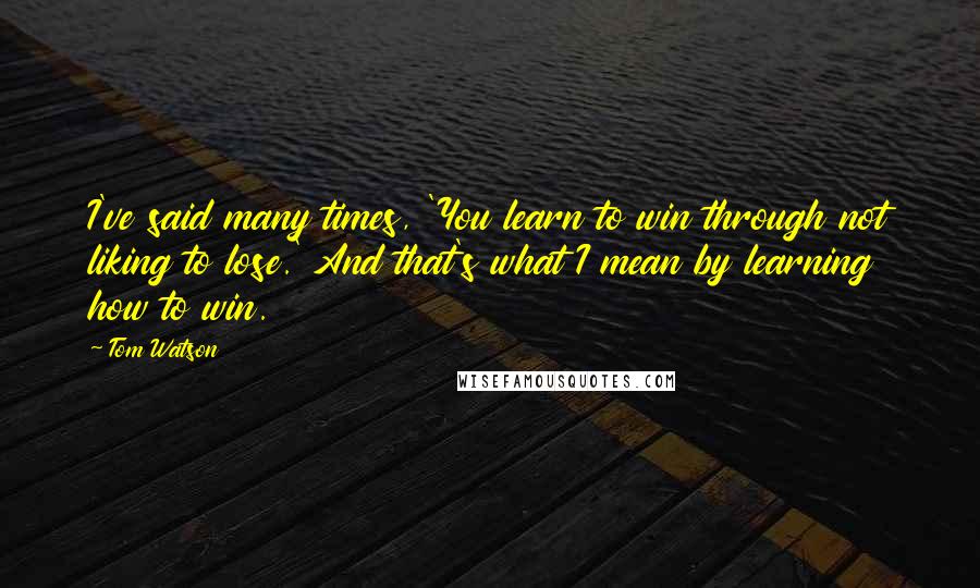 Tom Watson Quotes: I've said many times, 'You learn to win through not liking to lose.' And that's what I mean by learning how to win.