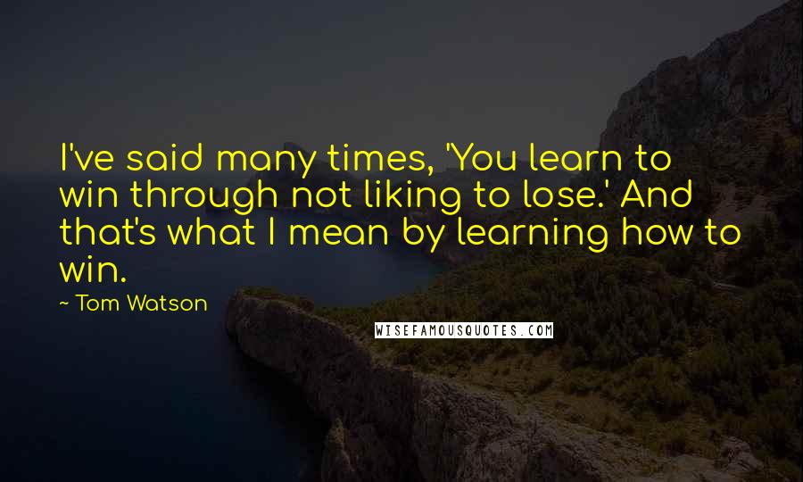 Tom Watson Quotes: I've said many times, 'You learn to win through not liking to lose.' And that's what I mean by learning how to win.