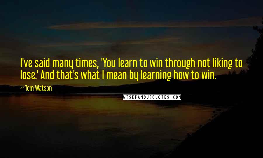 Tom Watson Quotes: I've said many times, 'You learn to win through not liking to lose.' And that's what I mean by learning how to win.