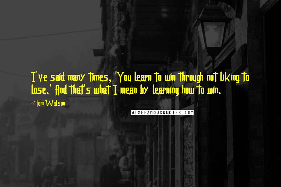 Tom Watson Quotes: I've said many times, 'You learn to win through not liking to lose.' And that's what I mean by learning how to win.