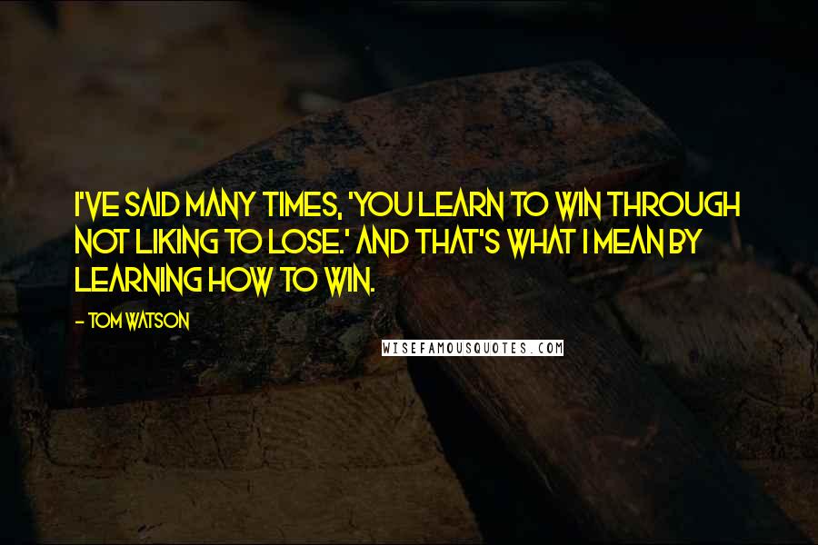 Tom Watson Quotes: I've said many times, 'You learn to win through not liking to lose.' And that's what I mean by learning how to win.