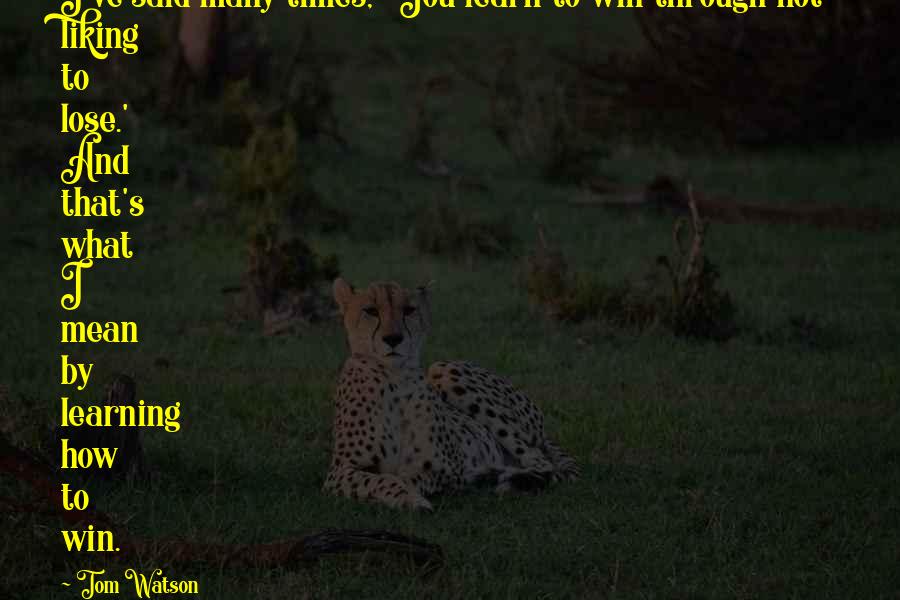 Tom Watson Quotes: I've said many times, 'You learn to win through not liking to lose.' And that's what I mean by learning how to win.