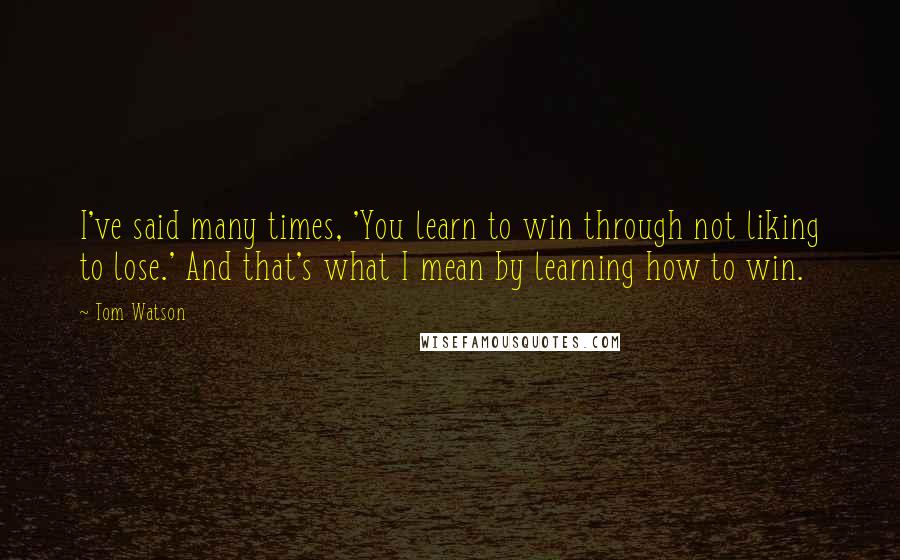 Tom Watson Quotes: I've said many times, 'You learn to win through not liking to lose.' And that's what I mean by learning how to win.