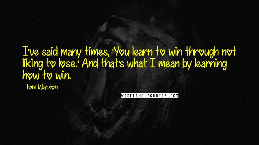 Tom Watson Quotes: I've said many times, 'You learn to win through not liking to lose.' And that's what I mean by learning how to win.