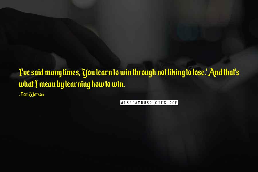 Tom Watson Quotes: I've said many times, 'You learn to win through not liking to lose.' And that's what I mean by learning how to win.