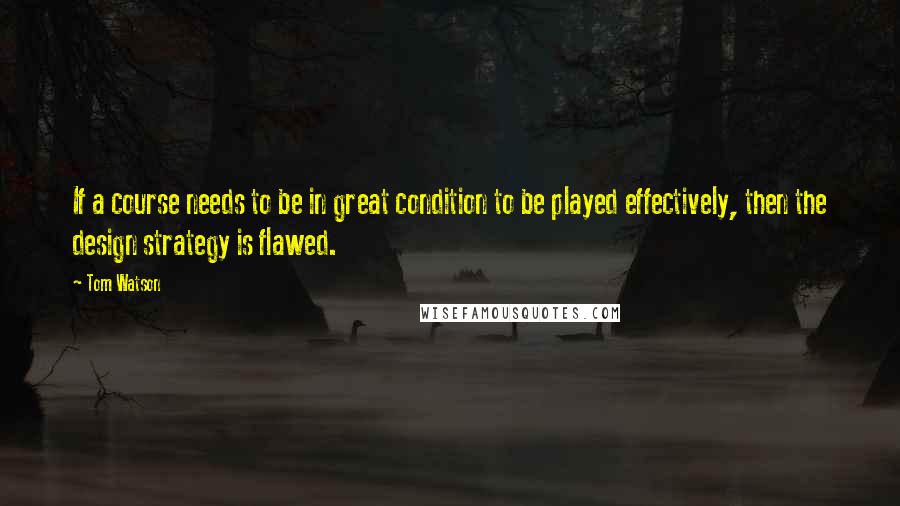 Tom Watson Quotes: If a course needs to be in great condition to be played effectively, then the design strategy is flawed.