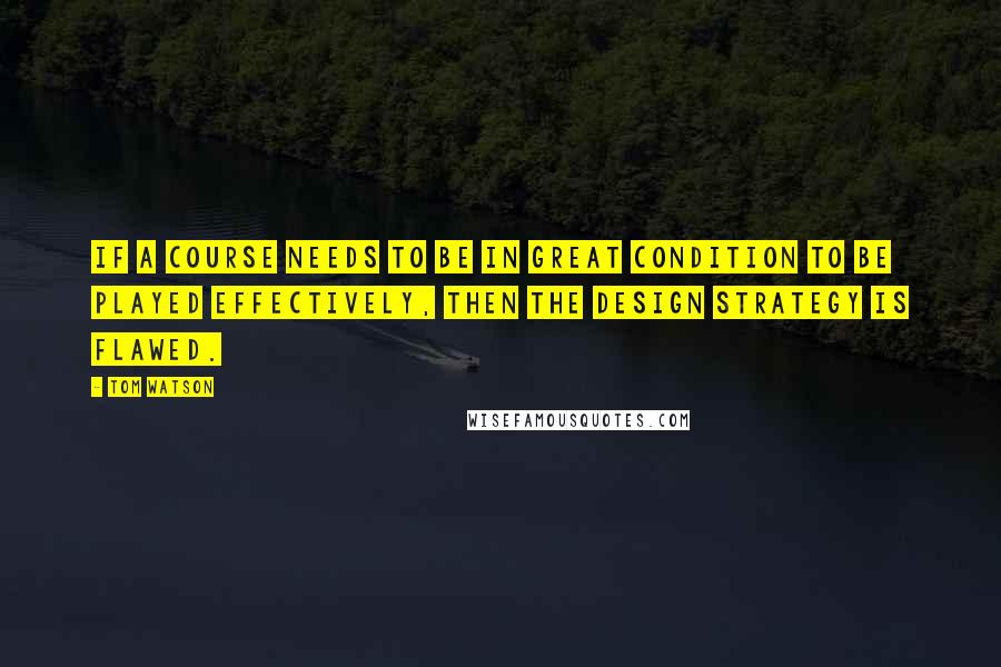 Tom Watson Quotes: If a course needs to be in great condition to be played effectively, then the design strategy is flawed.