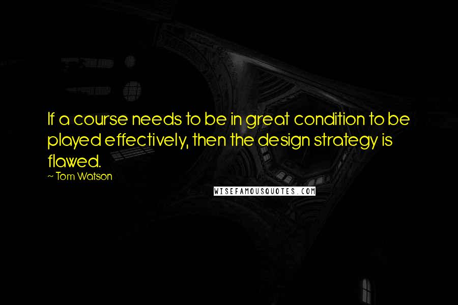 Tom Watson Quotes: If a course needs to be in great condition to be played effectively, then the design strategy is flawed.