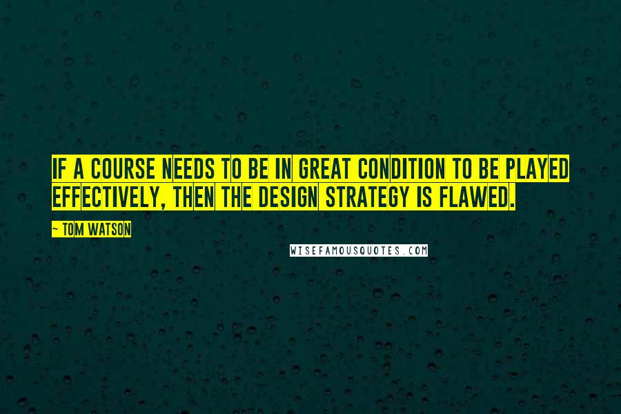 Tom Watson Quotes: If a course needs to be in great condition to be played effectively, then the design strategy is flawed.