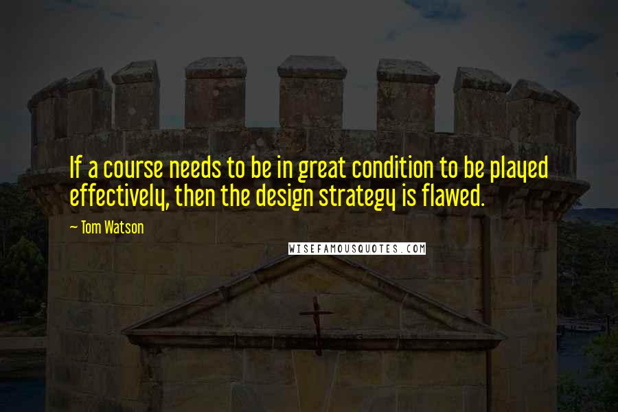 Tom Watson Quotes: If a course needs to be in great condition to be played effectively, then the design strategy is flawed.