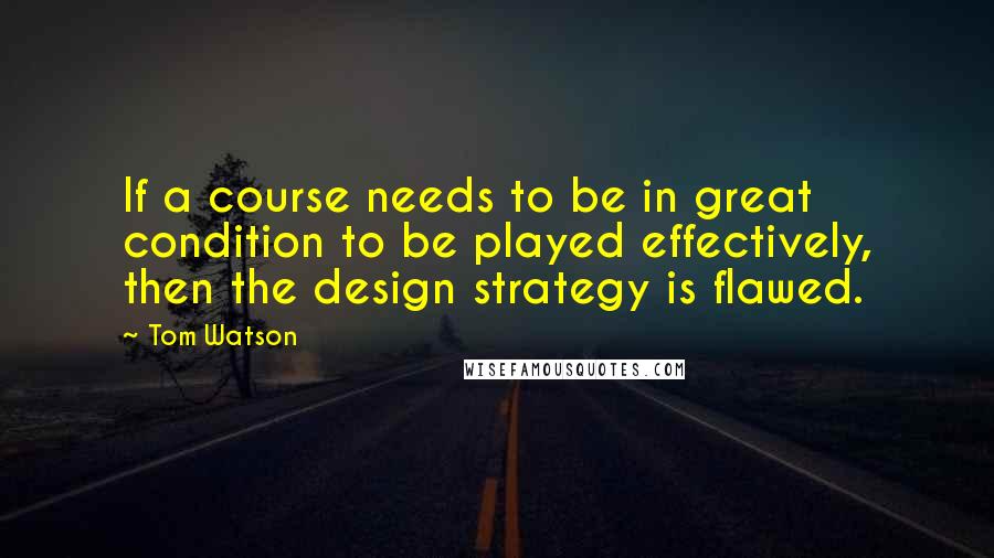 Tom Watson Quotes: If a course needs to be in great condition to be played effectively, then the design strategy is flawed.