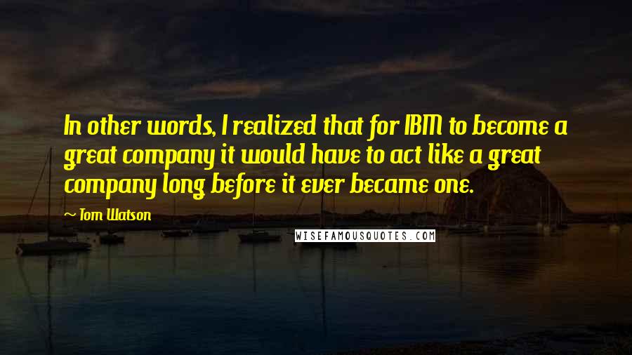 Tom Watson Quotes: In other words, I realized that for IBM to become a great company it would have to act like a great company long before it ever became one.