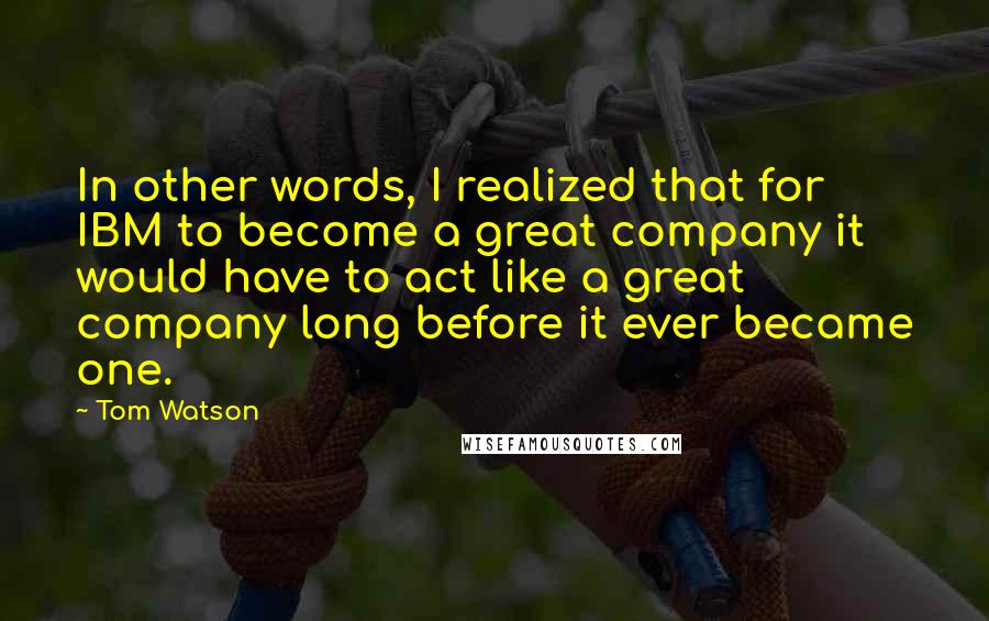 Tom Watson Quotes: In other words, I realized that for IBM to become a great company it would have to act like a great company long before it ever became one.