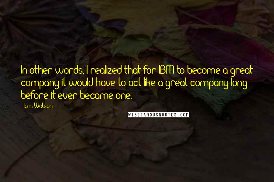 Tom Watson Quotes: In other words, I realized that for IBM to become a great company it would have to act like a great company long before it ever became one.