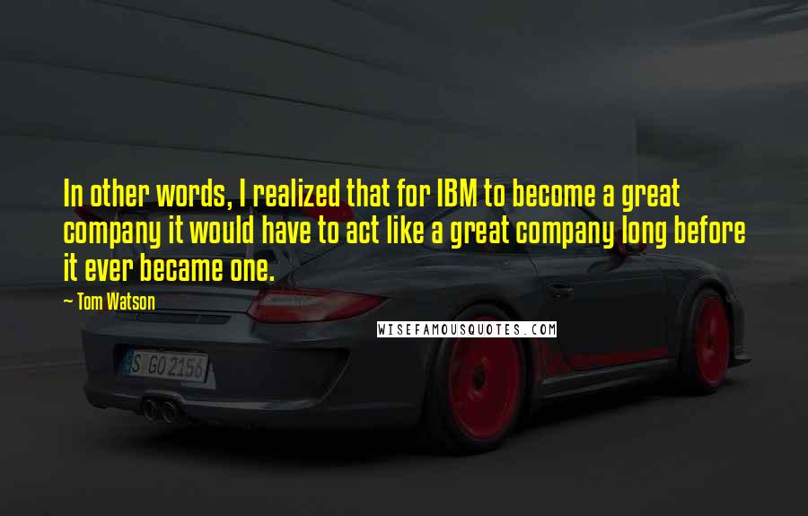 Tom Watson Quotes: In other words, I realized that for IBM to become a great company it would have to act like a great company long before it ever became one.