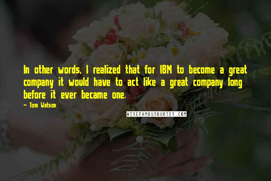 Tom Watson Quotes: In other words, I realized that for IBM to become a great company it would have to act like a great company long before it ever became one.