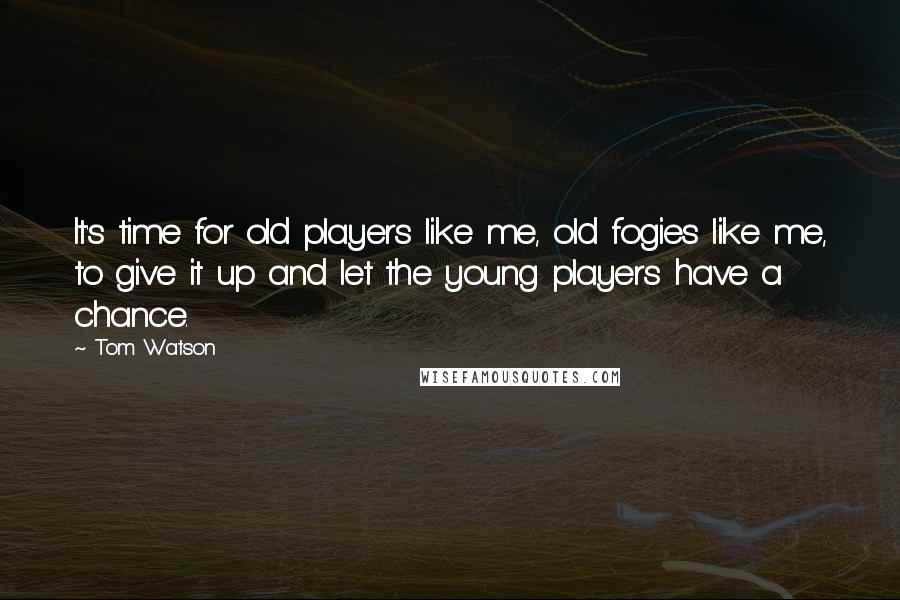 Tom Watson Quotes: It's time for old players like me, old fogies like me, to give it up and let the young players have a chance.