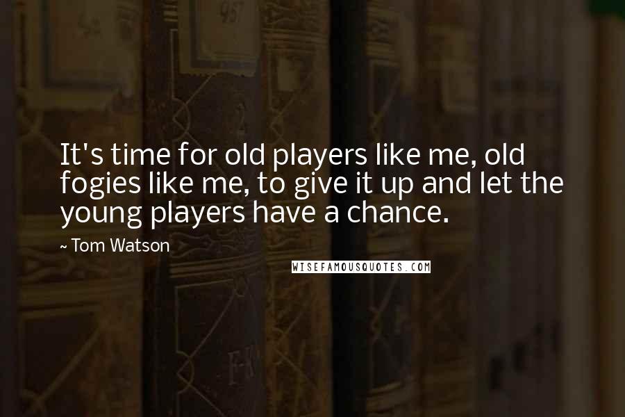 Tom Watson Quotes: It's time for old players like me, old fogies like me, to give it up and let the young players have a chance.