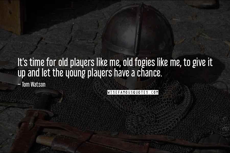 Tom Watson Quotes: It's time for old players like me, old fogies like me, to give it up and let the young players have a chance.