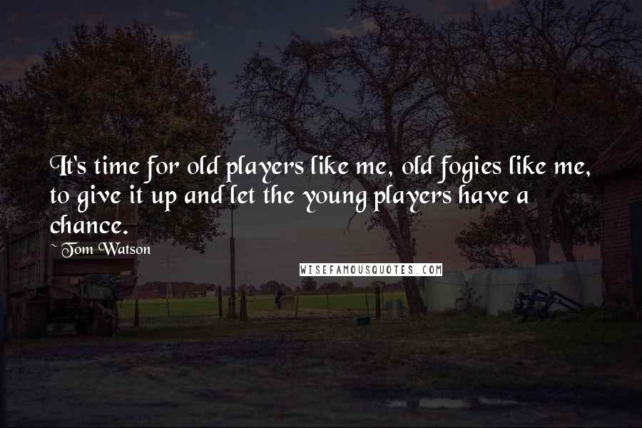 Tom Watson Quotes: It's time for old players like me, old fogies like me, to give it up and let the young players have a chance.