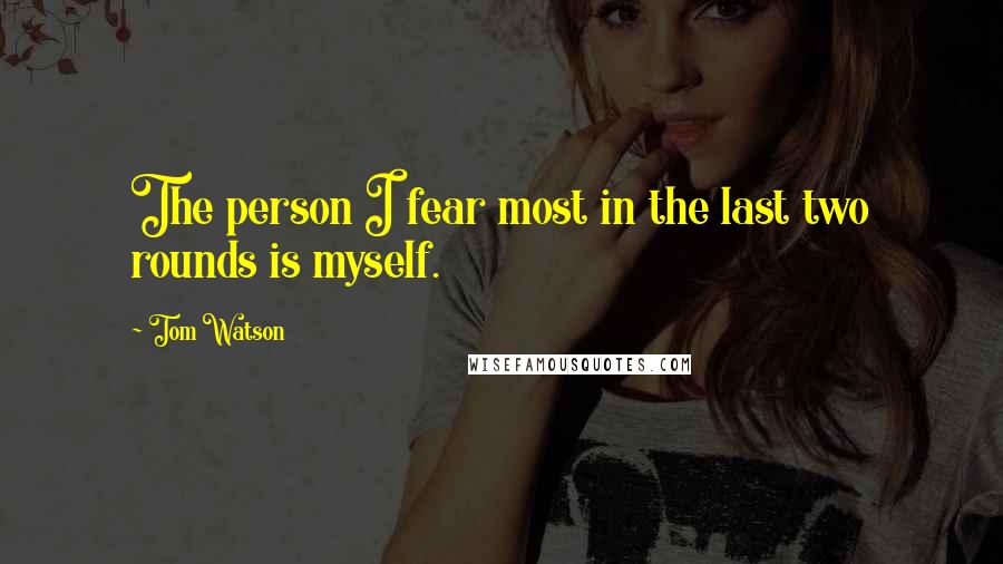 Tom Watson Quotes: The person I fear most in the last two rounds is myself.