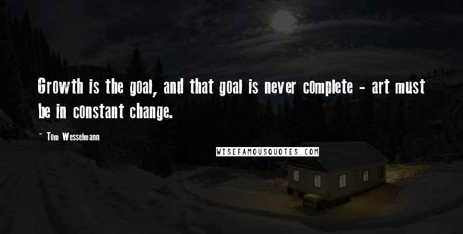 Tom Wesselmann Quotes: Growth is the goal, and that goal is never complete - art must be in constant change.