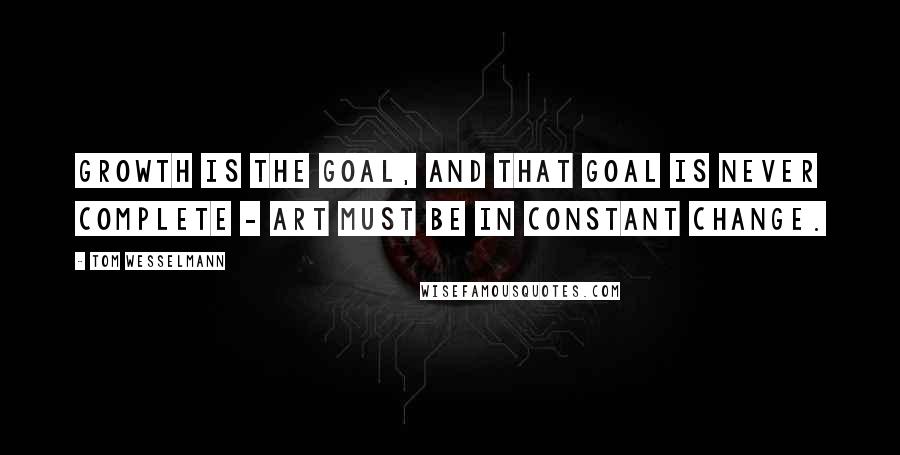 Tom Wesselmann Quotes: Growth is the goal, and that goal is never complete - art must be in constant change.