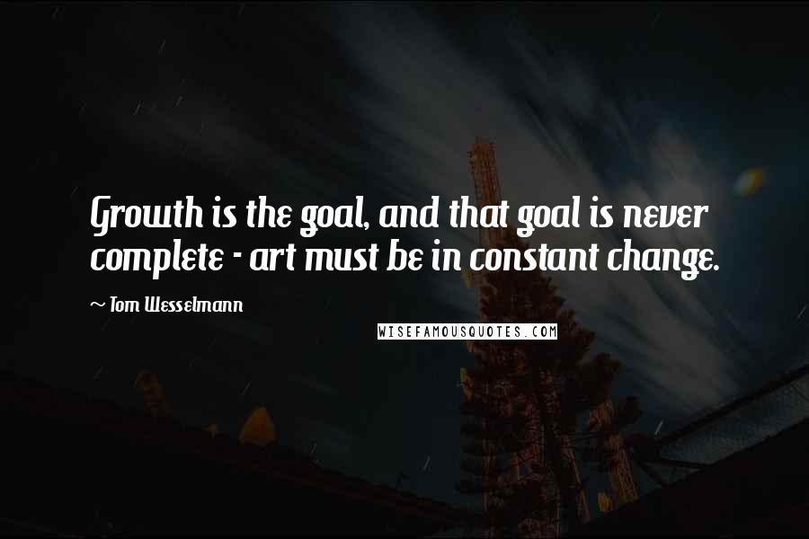 Tom Wesselmann Quotes: Growth is the goal, and that goal is never complete - art must be in constant change.